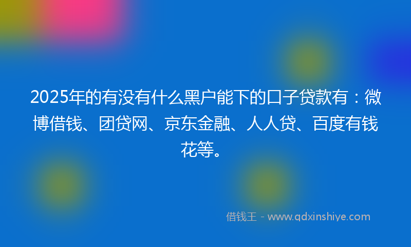 2025年的有没有什么黑户能下的口子贷款有：微博借钱、团贷网、京东金融、人人贷、百度有钱花等。