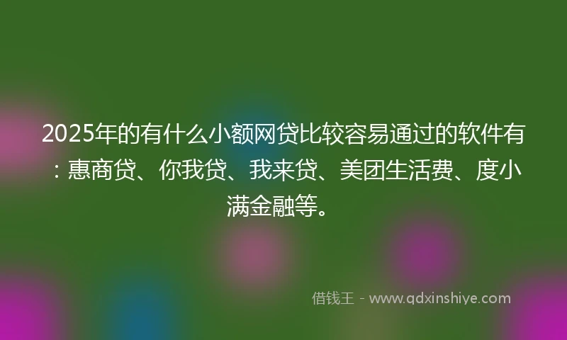 2025年的有什么小额网贷比较容易通过的软件有：惠商贷、你我贷、我来贷、美团生活费、度小满金融等。
