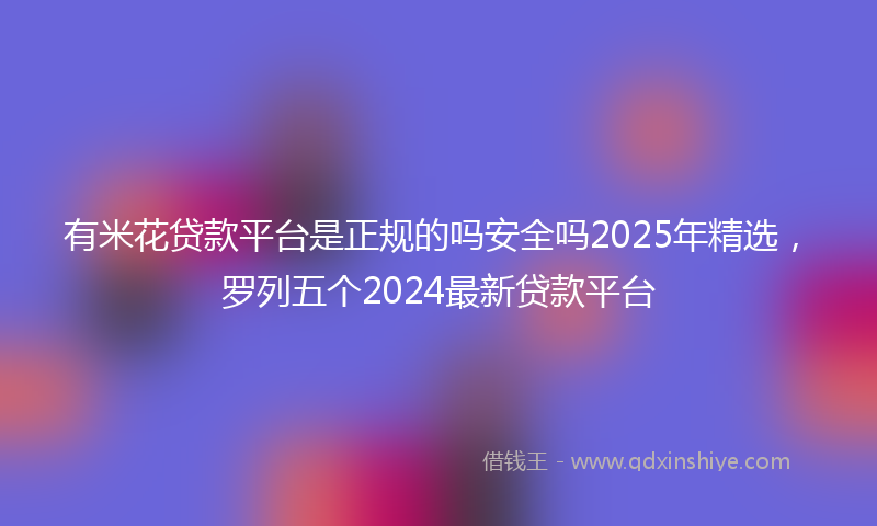 有米花贷款平台是正规的吗安全吗2025年精选，罗列五个2024最新贷款平台