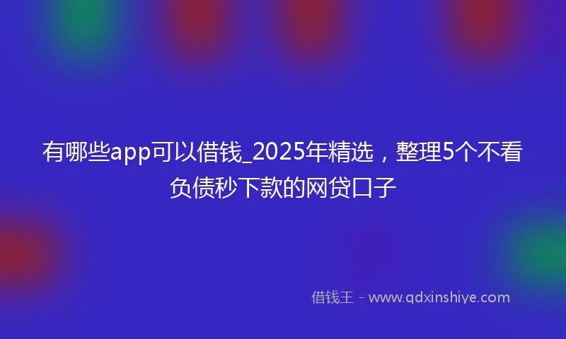 有哪些app可以借钱_2025年精选，整理5个不看负债秒下款的网贷口子