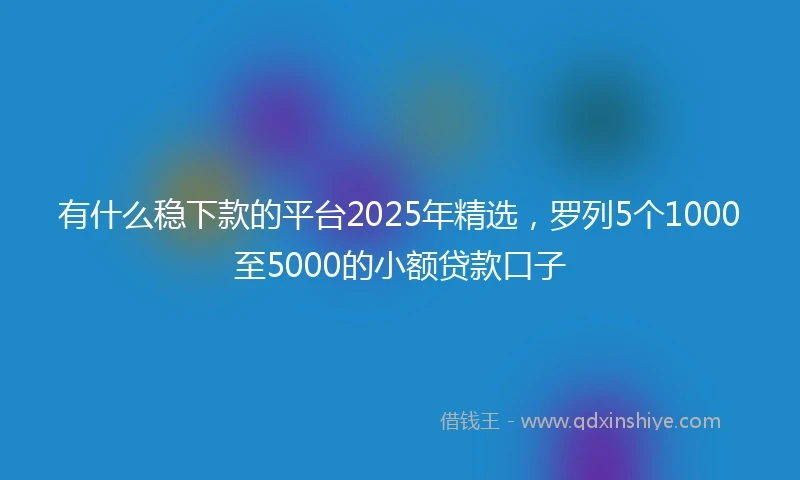 有什么稳下款的平台2025年精选，罗列5个1000至5000的小额贷款口子