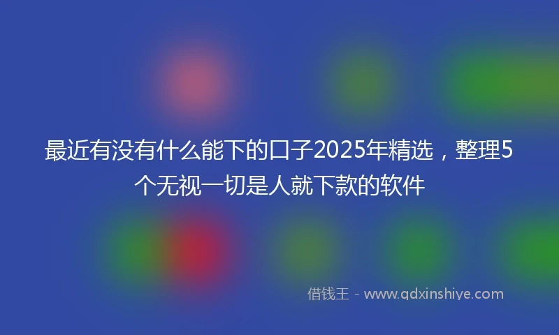 最近有没有什么能下的口子2025年精选，整理5个无视一切是人就下款的软件