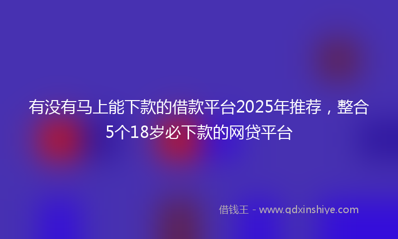 有没有马上能下款的借款平台2025年推荐，整合5个18岁必下款的网贷平台