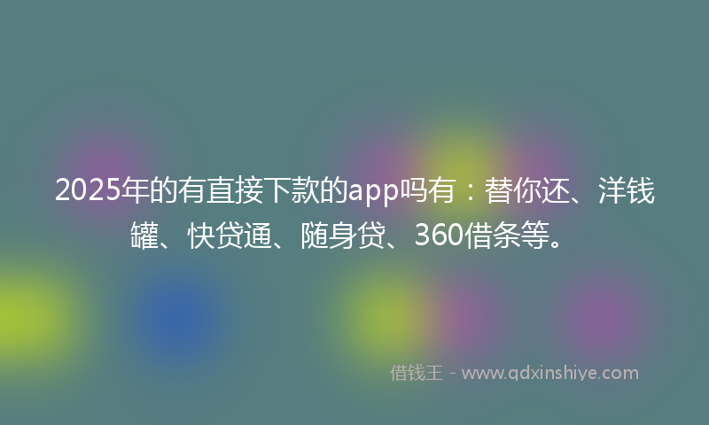 2025年的有直接下款的app吗有：替你还、洋钱罐、快贷通、随身贷、360借条等。