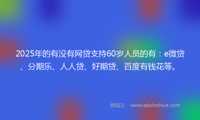 2025年的有没有网贷支持60岁人员的有：e微贷、分期乐、人人贷、好期贷、百度有钱花等。