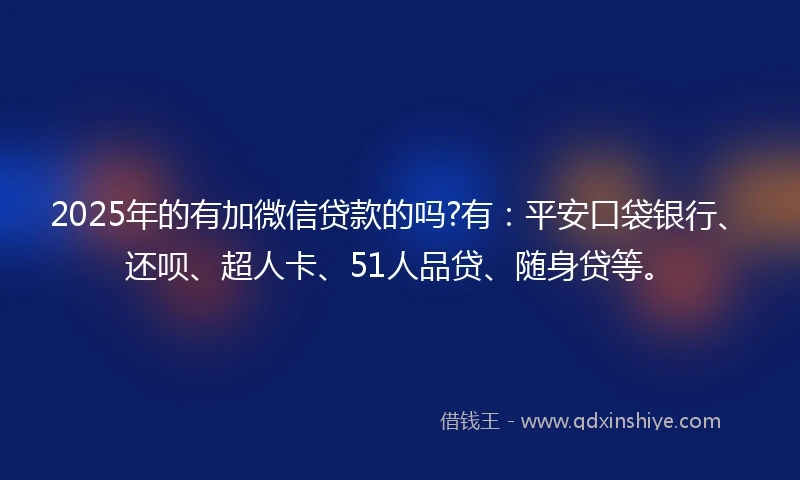 2025年的有加微信贷款的吗?有：平安口袋银行、还呗、超人卡、51人品贷、随身贷等。