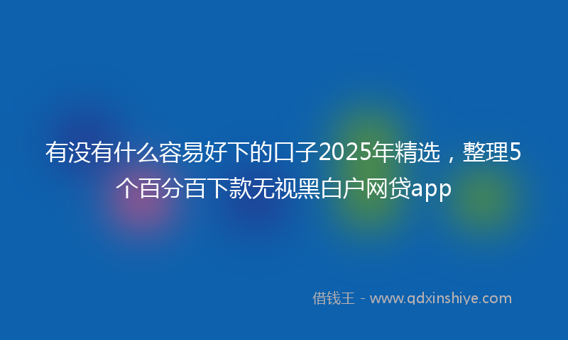 有没有什么容易好下的口子2025年精选，整理5个百分百下款无视黑白户网贷app