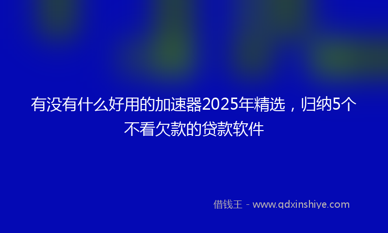有没有什么好用的加速器2025年精选，归纳5个不看欠款的贷款软件