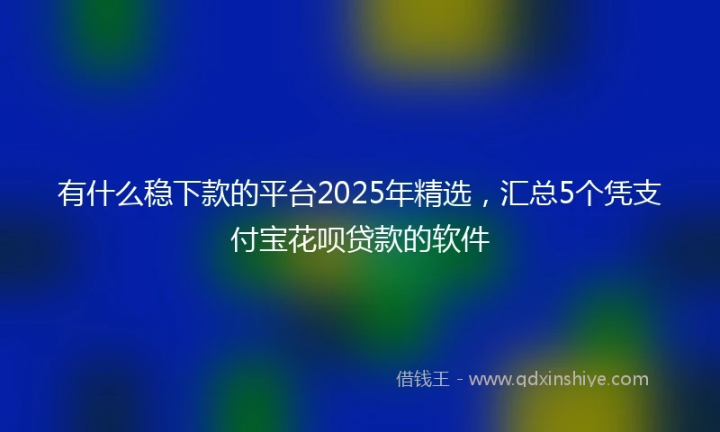 有什么稳下款的平台2025年精选，汇总5个凭支付宝花呗贷款的软件