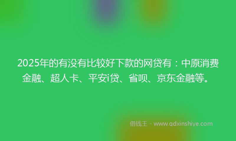 2025年的有没有比较好下款的网贷有：中原消费金融、超人卡、平安i贷、省呗、京东金融等。