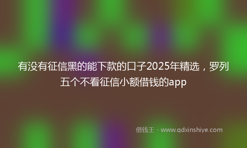 有没有征信黑的能下款的口子2025年精选，罗列五个不看征信小额借钱的app