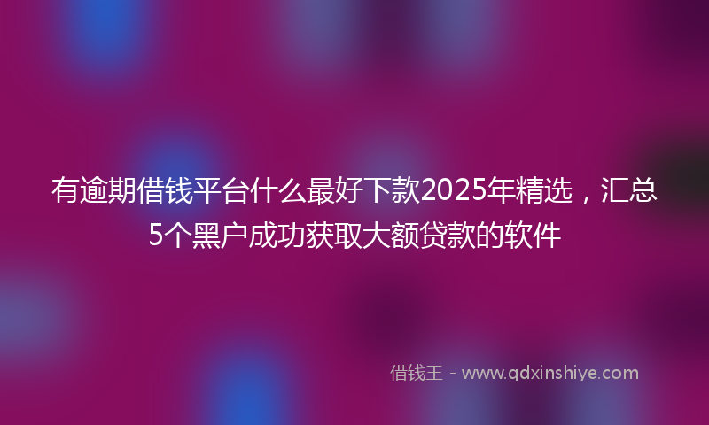 有逾期借钱平台什么最好下款2025年精选，汇总5个黑户成功获取大额贷款的软件