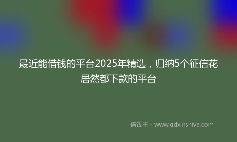 最近能借钱的平台2025年精选，归纳5个征信花居然都下款的平台