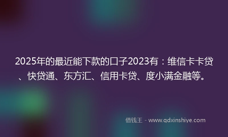 2025年的最近能下款的口子2023有：维信卡卡贷、快贷通、东方汇、信用卡贷、度小满金融等。