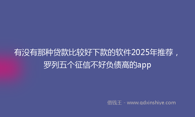 有没有那种贷款比较好下款的软件2025年推荐，罗列五个征信不好负债高的app