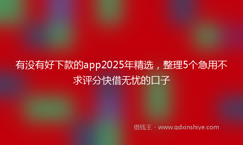 有没有好下款的app2025年精选，整理5个急用不求评分快借无忧的口子