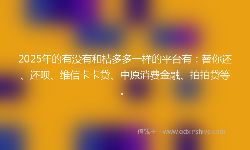 2025年的有没有和桔多多一样的平台有：替你还、还呗、维信卡卡贷、中原消费金融、拍拍贷等。