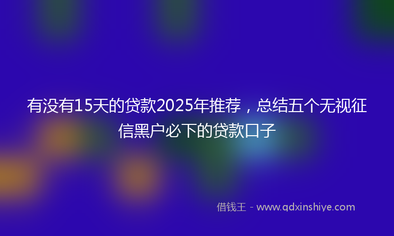 有没有15天的贷款2025年推荐，总结五个无视征信黑户必下的贷款口子