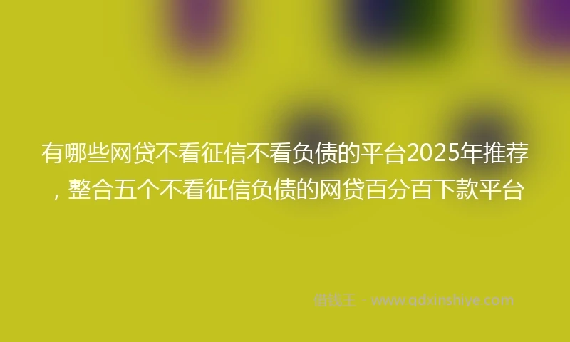 有哪些网贷不看征信不看负债的平台2025年推荐，整合五个不看征信负债的网贷百分百下款平台