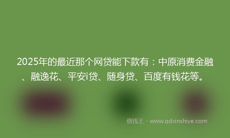 2025年的最近那个网贷能下款有：中原消费金融、融逸花、平安i贷、随身贷、百度有钱花等。