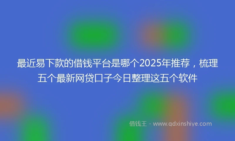 最近易下款的借钱平台是哪个2025年推荐，梳理五个最新网贷口子今日整理这五个软件