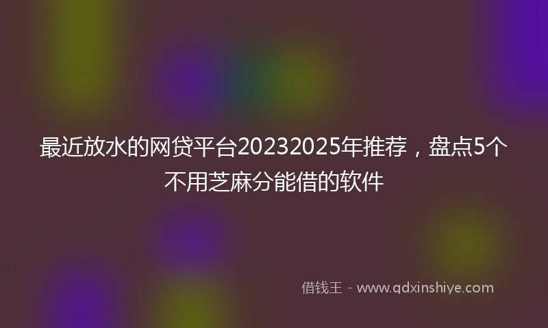 最近放水的网贷平台20232025年推荐，盘点5个不用芝麻分能借的软件