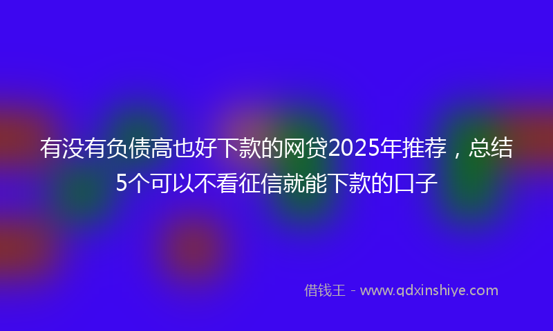 有没有负债高也好下款的网贷2025年推荐，总结5个可以不看征信就能下款的口子