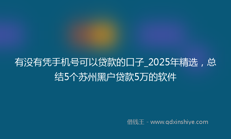 有没有凭手机号可以贷款的口子_2025年精选,总结5个苏州黑户贷款5万的软件