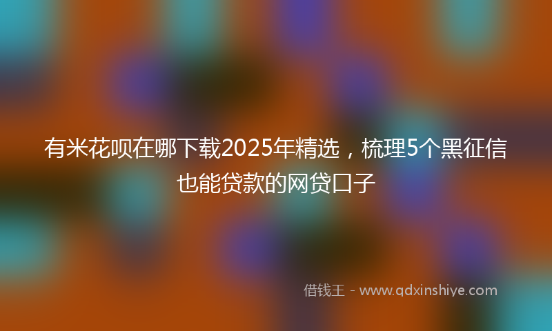 有米花呗在哪下载2025年精选，梳理5个黑征信也能贷款的网贷口子