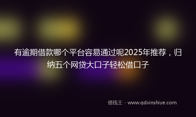 有逾期借款哪个平台容易通过呢2025年推荐，归纳五个网贷大口子轻松借口子