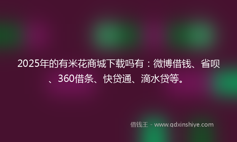 2025年的有米花商城下载吗有：微博借钱、省呗、360借条、快贷通、滴水贷等。
