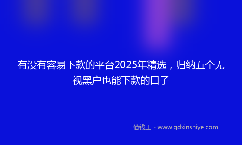 有没有容易下款的平台2025年精选，归纳五个无视黑户也能下款的口子