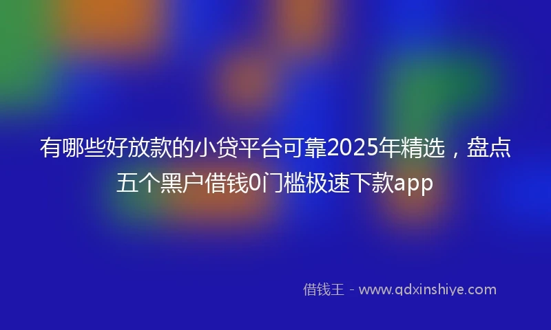 有哪些好放款的小贷平台可靠2025年精选，盘点五个黑户借钱0门槛极速下款app