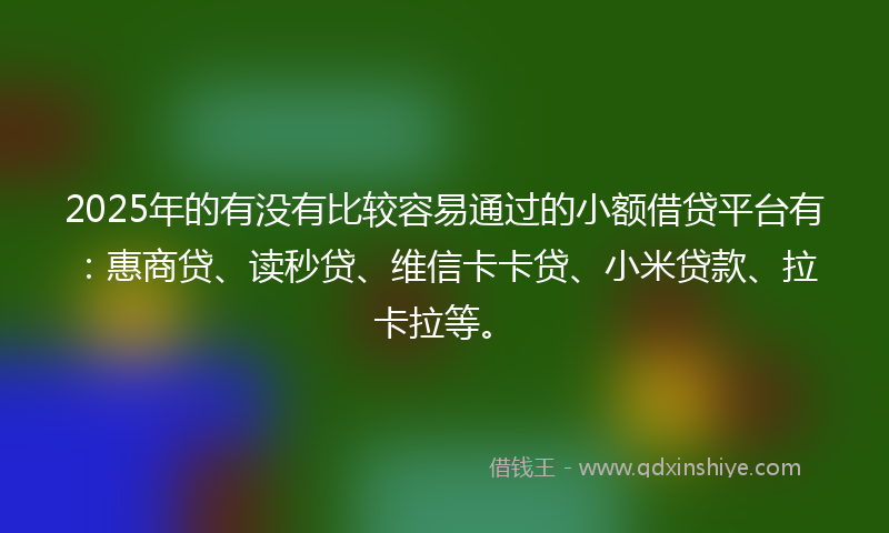 2025年的有没有比较容易通过的小额借贷平台有：惠商贷、读秒贷、维信卡卡贷、小米贷款、拉卡拉等。