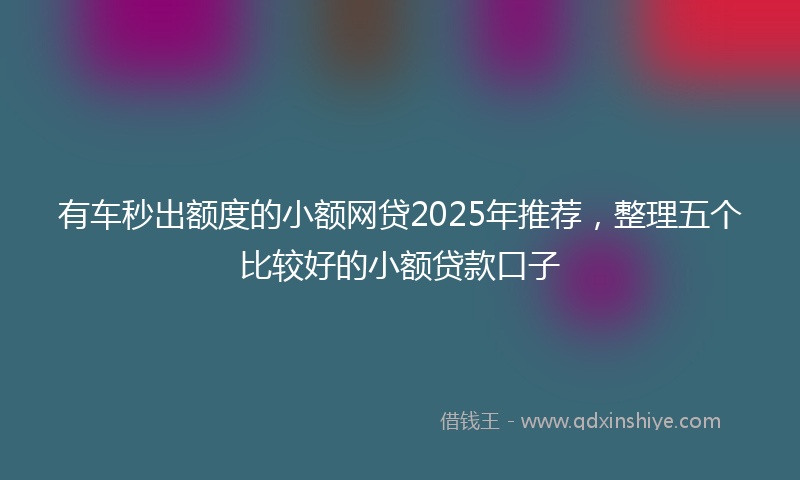 有车秒出额度的小额网贷2025年推荐，整理五个比较好的小额贷款口子