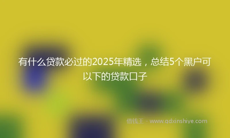 有什么贷款必过的2025年精选，总结5个黑户可以下的贷款口子