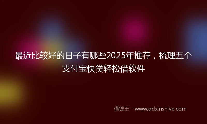 最近比较好的日子有哪些2025年推荐，梳理五个支付宝快贷轻松借软件