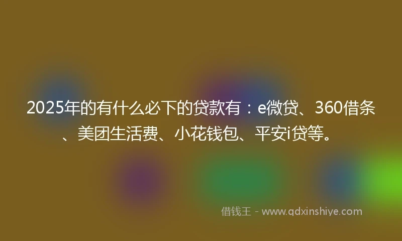 2025年的有什么必下的贷款有：e微贷、360借条、美团生活费、小花钱包、平安i贷等。