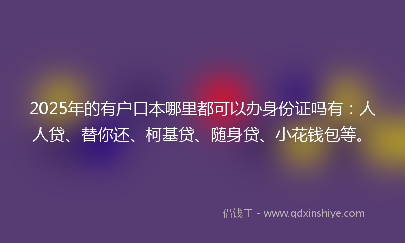 2025年的有户口本哪里都可以办身份证吗有：人人贷、替你还、柯基贷、随身贷、小花钱包等。
