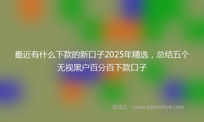 最近有什么下款的新口子2025年精选，总结五个无视黑户百分百下款口子