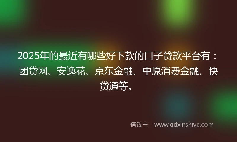 2025年的最近有哪些好下款的口子贷款平台有：团贷网、安逸花、京东金融、中原消费金融、快贷通等。