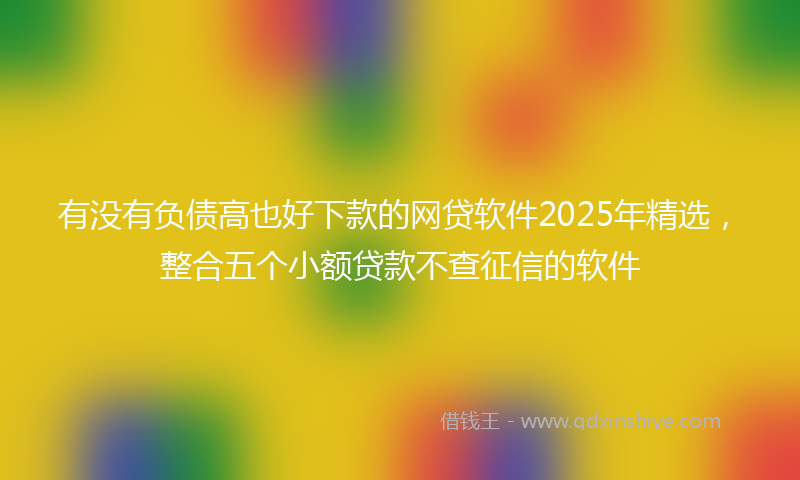有没有负债高也好下款的网贷软件2025年精选，整合五个小额贷款不查征信的软件