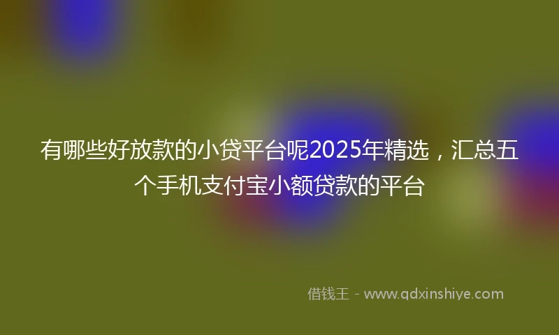 有哪些好放款的小贷平台呢2025年精选，汇总五个手机支付宝小额贷款的平台