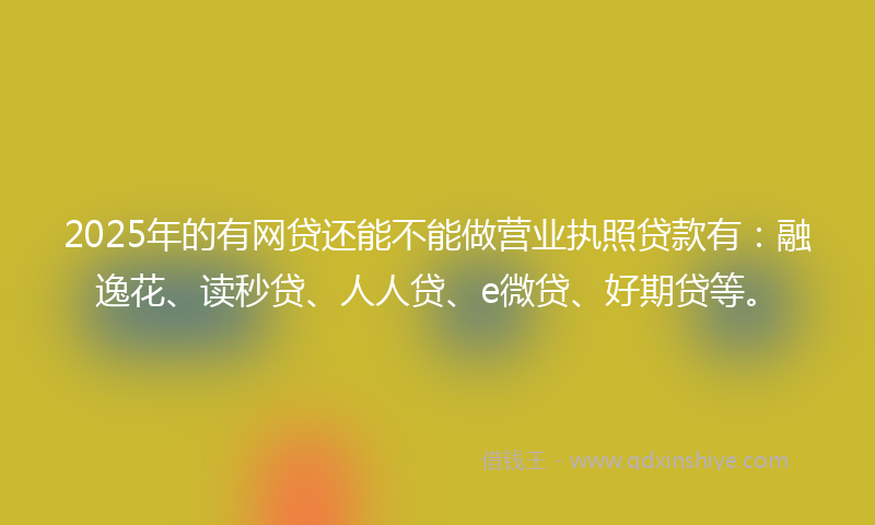 2025年的有网贷还能不能做营业执照贷款有：融逸花、读秒贷、人人贷、e微贷、好期贷等。