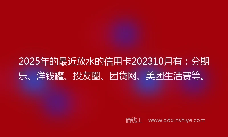 2025年的最近放水的信用卡202310月有：分期乐、洋钱罐、投友圈、团贷网、美团生活费等。