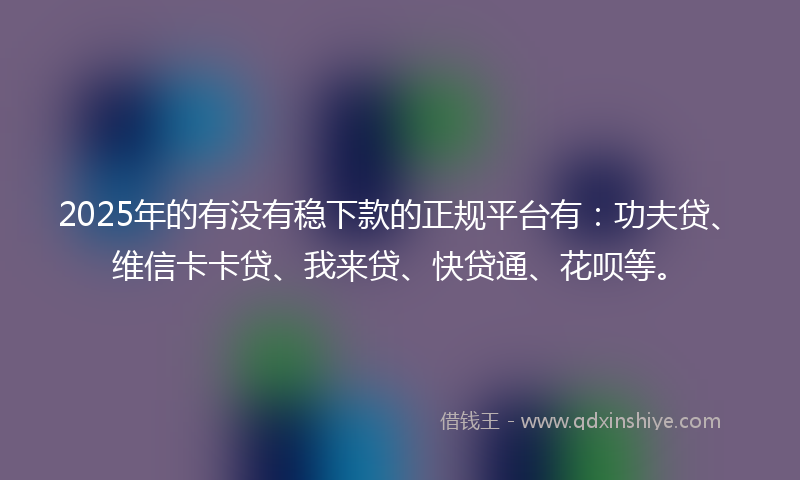 2025年的有没有稳下款的正规平台有：功夫贷、维信卡卡贷、我来贷、快贷通、花呗等。