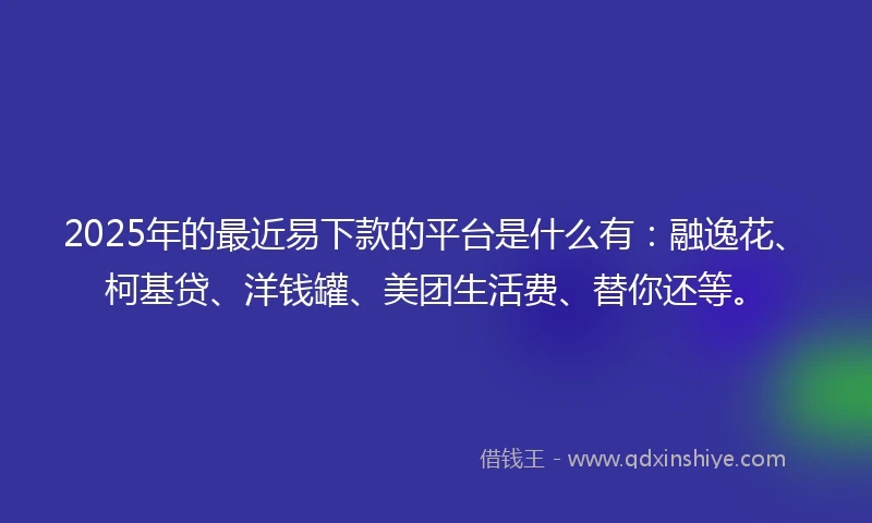 2025年的最近易下款的平台是什么有：融逸花、柯基贷、洋钱罐、美团生活费、替你还等。