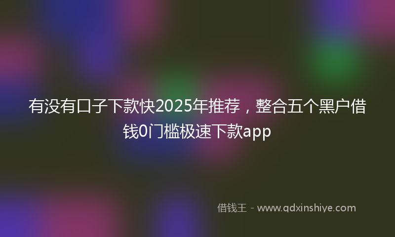 有没有口子下款快2025年推荐，整合五个黑户借钱0门槛极速下款app