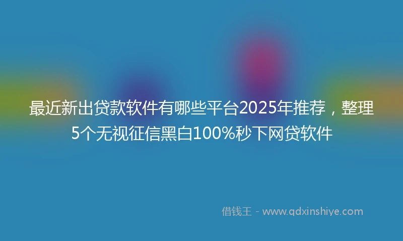 最近新出贷款软件有哪些平台2025年推荐，整理5个无视征信黑白100%秒下网贷软件