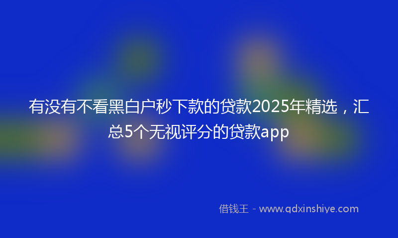 有没有不看黑白户秒下款的贷款2025年精选，汇总5个无视评分的贷款app